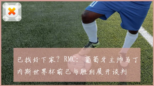 已找好下家？RMC：葡萄牙主帅马丁内斯世界杯前已与胜利展开谈判